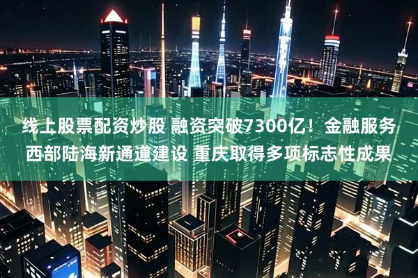 线上股票配资炒股 融资突破7300亿！金融服务西部陆海新通道建设 重庆取得多项标志性成果