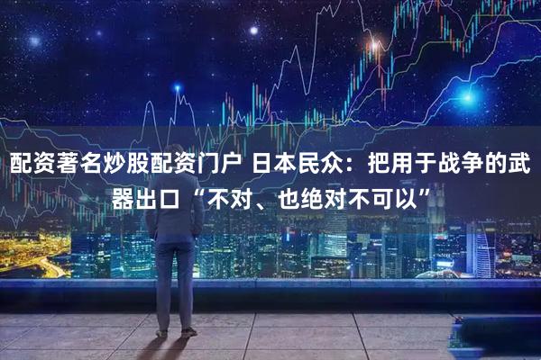 配资著名炒股配资门户 日本民众：把用于战争的武器出口 “不对、也绝对不可以”