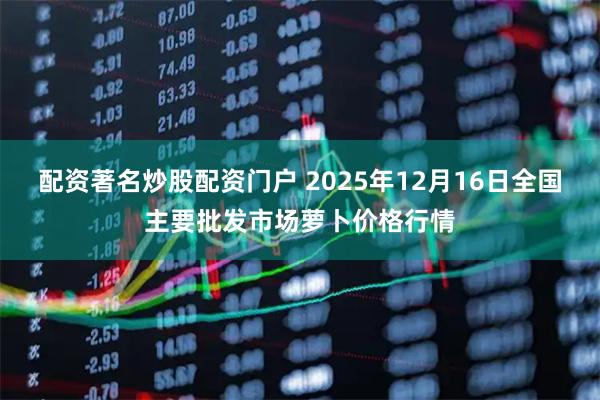 配资著名炒股配资门户 2025年12月16日全国主要批发市场萝卜价格行情