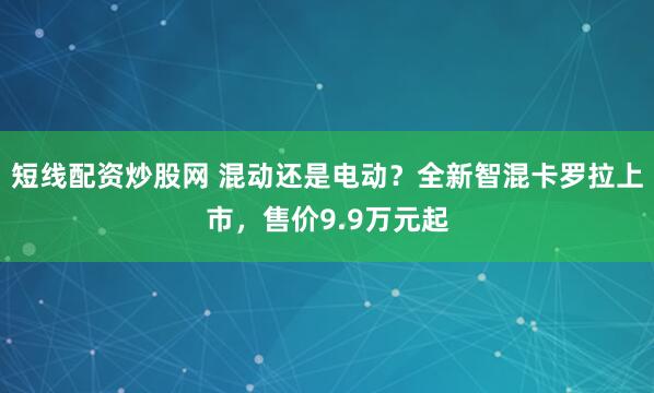 短线配资炒股网 混动还是电动？全新智混卡罗拉上市，售价9.9万元起