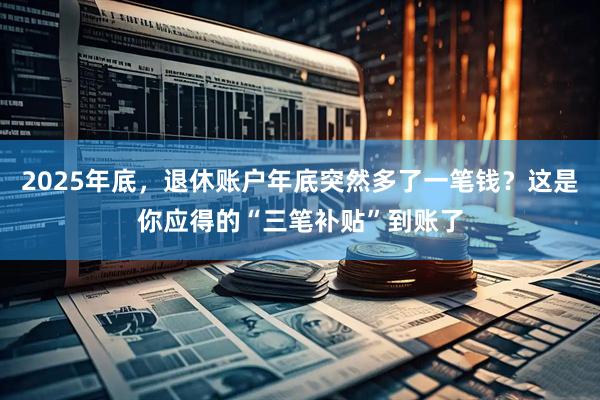 2025年底，退休账户年底突然多了一笔钱？这是你应得的“三笔补贴”到账了