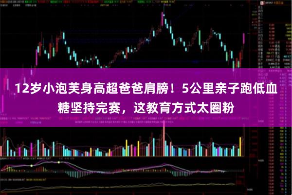 12岁小泡芙身高超爸爸肩膀！5公里亲子跑低血糖坚持完赛，这教育方式太圈粉