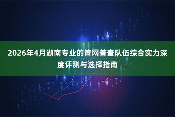2026年4月湖南专业的管网普查队伍综合实力深度评测与选择指南