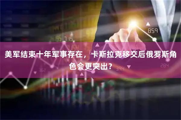 美军结束十年军事存在，卡斯拉克移交后俄罗斯角色会更突出？