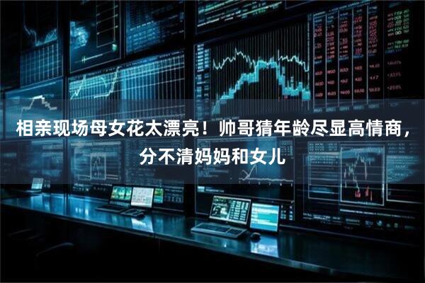 相亲现场母女花太漂亮！帅哥猜年龄尽显高情商，分不清妈妈和女儿