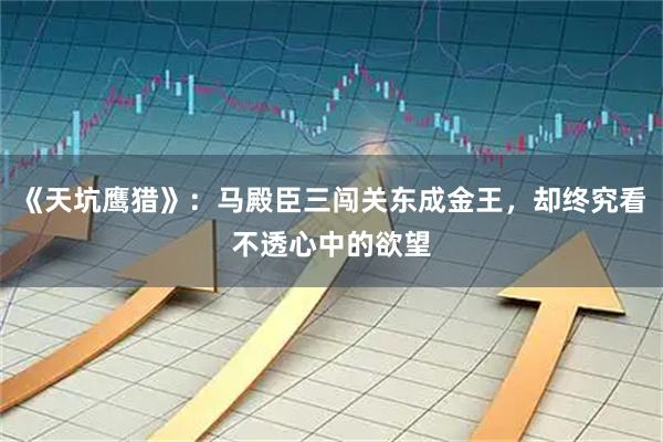 《天坑鹰猎》：马殿臣三闯关东成金王，却终究看不透心中的欲望