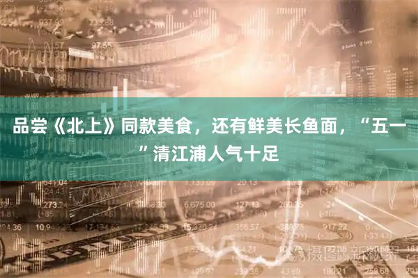 品尝《北上》同款美食，还有鲜美长鱼面，“五一”清江浦人气十足