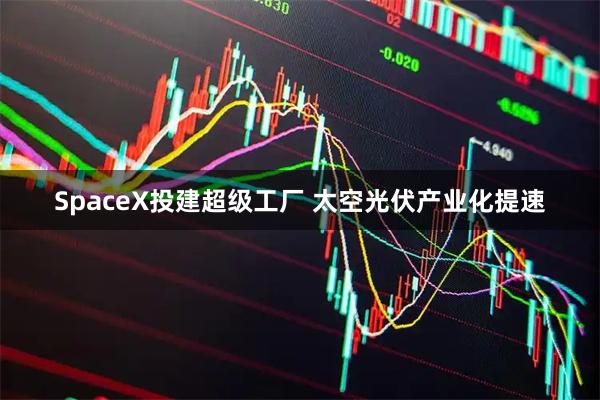 SpaceX投建超级工厂 太空光伏产业化提速
