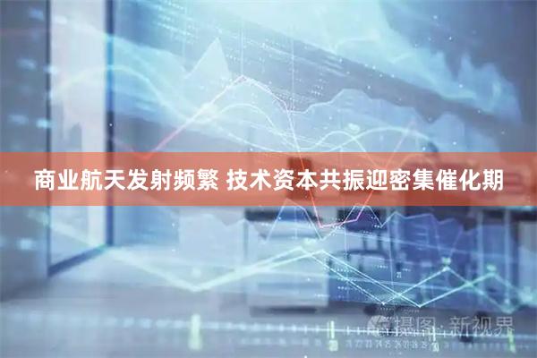 商业航天发射频繁 技术资本共振迎密集催化期