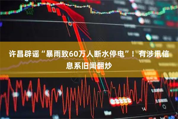 许昌辟谣“暴雨致60万人断水停电”！有涉汛信息系旧闻翻炒