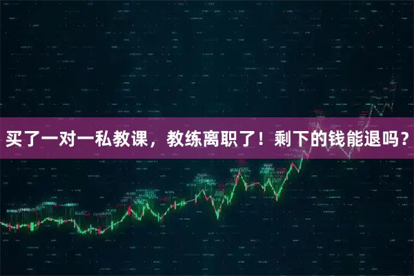 买了一对一私教课，教练离职了！剩下的钱能退吗？