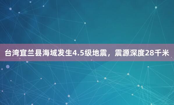 台湾宜兰县海域发生4.5级地震，震源深度28千米