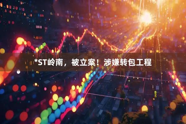 *ST岭南，被立案！涉嫌转包工程