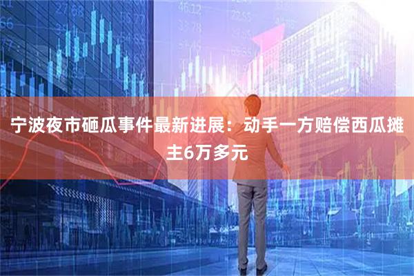 宁波夜市砸瓜事件最新进展：动手一方赔偿西瓜摊主6万多元